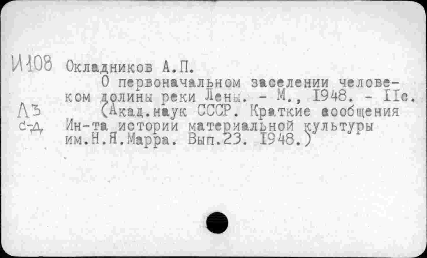 ﻿Ш08 Окладников А.П.
О первоначальном заселении человеком лолины реки Лены. - М., 1948. - Но. ДЪ (Акад.наук СССР. Краткие аообщения d-д Ин-та истории материальной культуры им.Н.Я.Марра. Вып.23. 1948.)